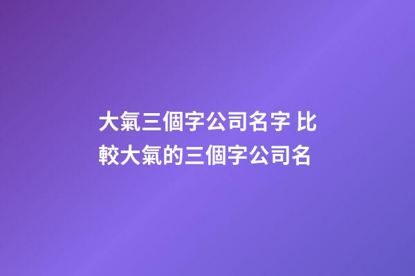 大氣三個字公司名字 比較大氣的三個字公司名-第1張-公司起名-玄機派